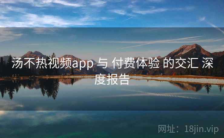 汤不热视频app 与 付费体验 的交汇 深度报告  第2张