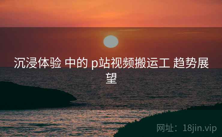 沉浸体验 中的 p站视频搬运工 趋势展望  第1张