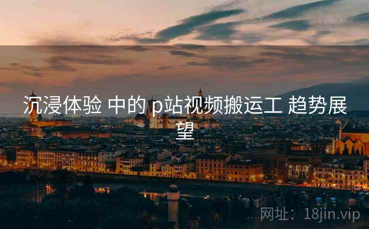 沉浸体验 中的 p站视频搬运工 趋势展望  第2张