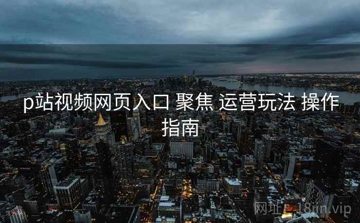 p站视频网页入口 聚焦 运营玩法 操作指南  第1张