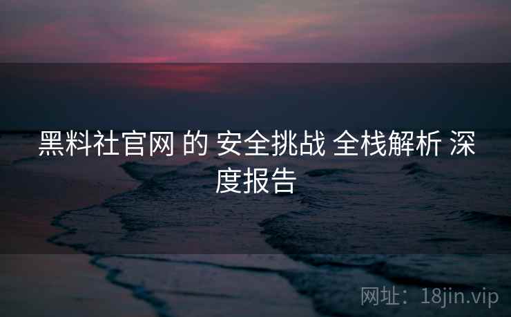 黑料社官网 的 安全挑战 全栈解析 深度报告  第1张