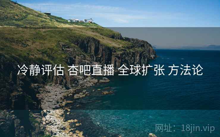 冷静评估 杏吧直播 全球扩张 方法论  第1张
