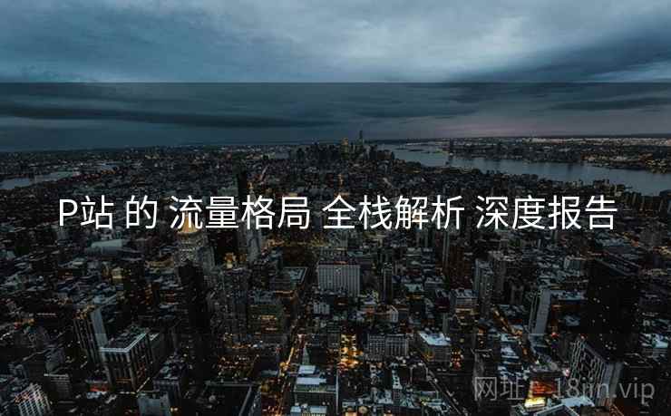 P站 的 流量格局 全栈解析 深度报告  第2张