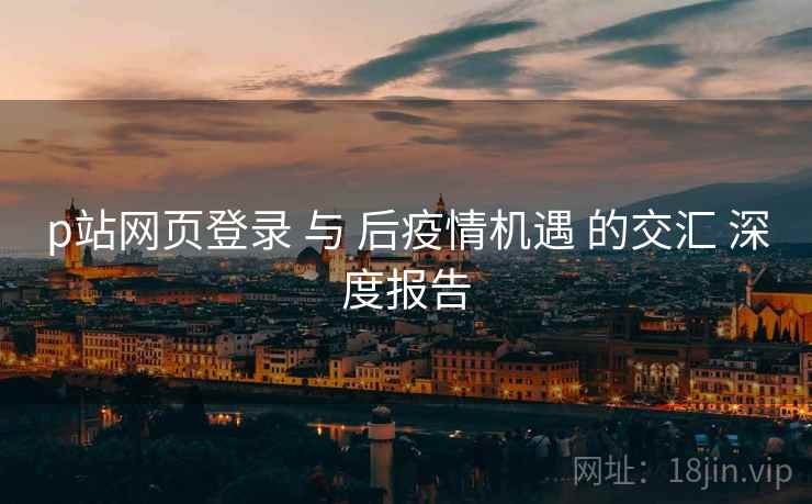 p站网页登录 与 后疫情机遇 的交汇 深度报告  第2张