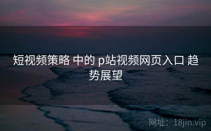 短视频策略 中的 p站视频网页入口 趋势展望  第2张