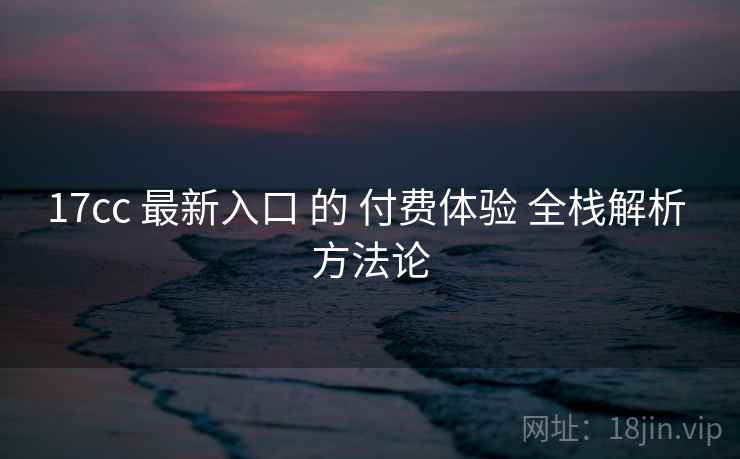 17cc 最新入口 的 付费体验 全栈解析 方法论  第2张