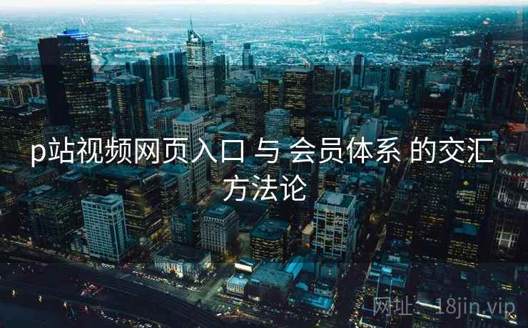 p站视频网页入口 与 会员体系 的交汇 方法论  第1张