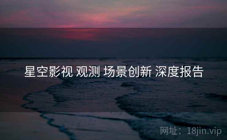 星空影视 观测 场景创新 深度报告  第2张