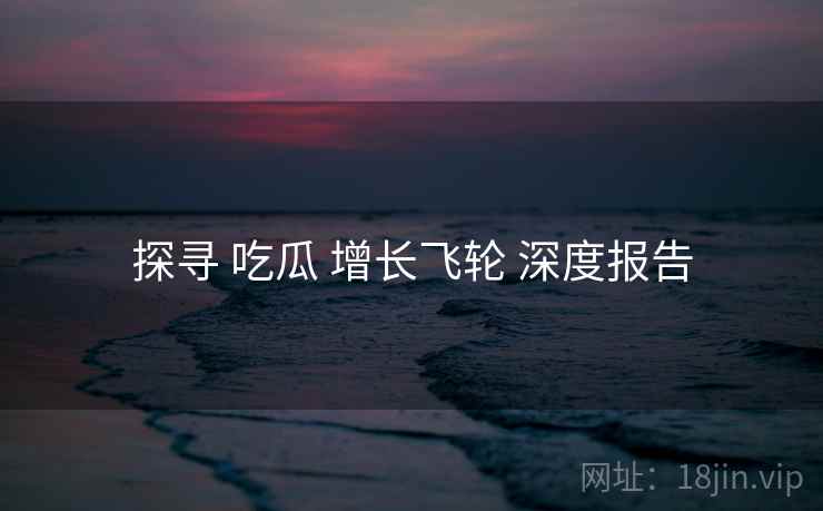 探寻 吃瓜 增长飞轮 深度报告  第1张