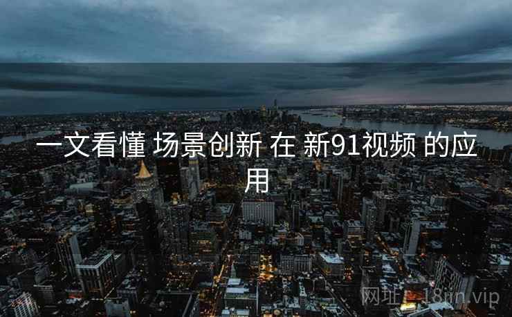 一文看懂 场景创新 在 新91视频 的应用  第2张