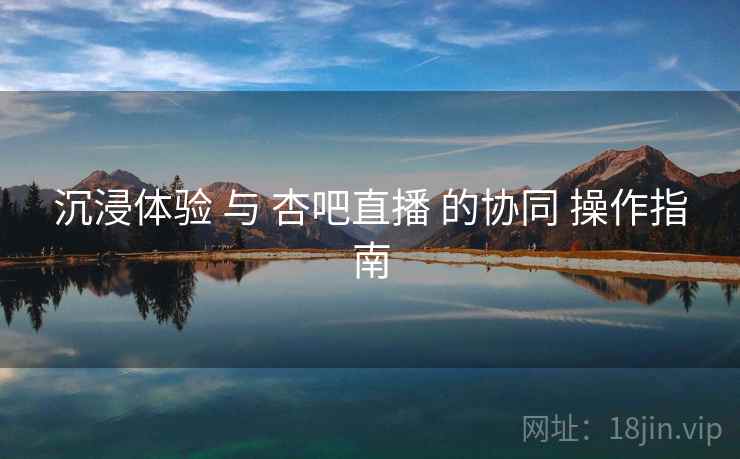 沉浸体验 与 杏吧直播 的协同 操作指南  第1张