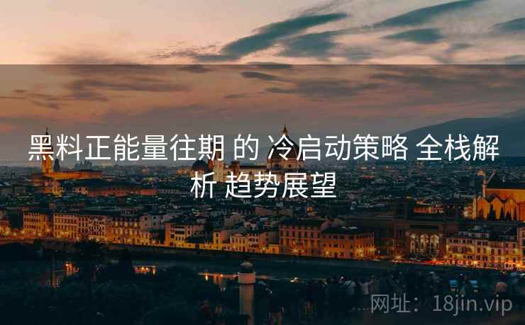 黑料正能量往期 的 冷启动策略 全栈解析 趋势展望  第2张