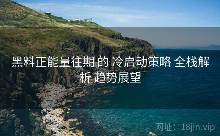 黑料正能量往期 的 冷启动策略 全栈解析 趋势展望  第1张