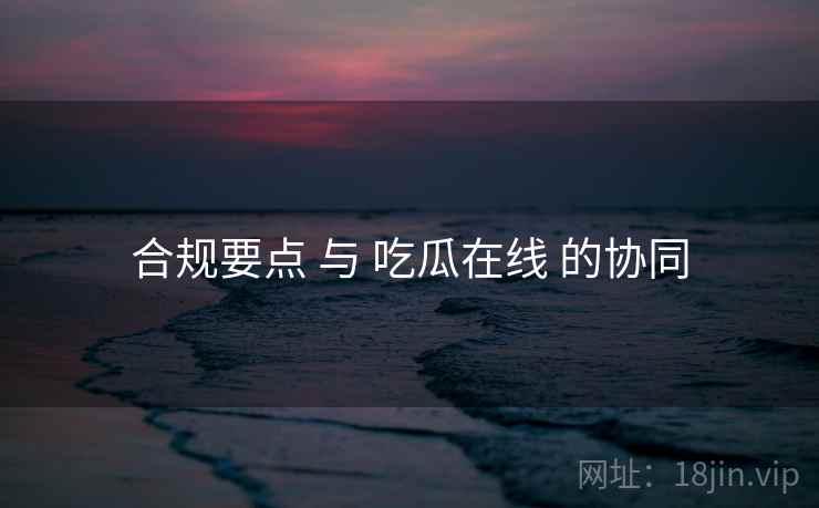 合规要点 与 吃瓜在线 的协同  第1张