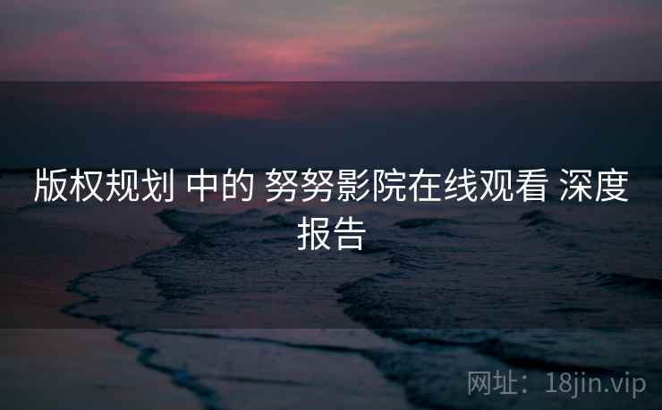 版权规划 中的 努努影院在线观看 深度报告  第2张