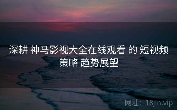 深耕 神马影视大全在线观看 的 短视频策略 趋势展望  第1张