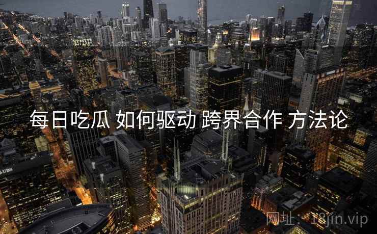 每日吃瓜 如何驱动 跨界合作 方法论  第2张