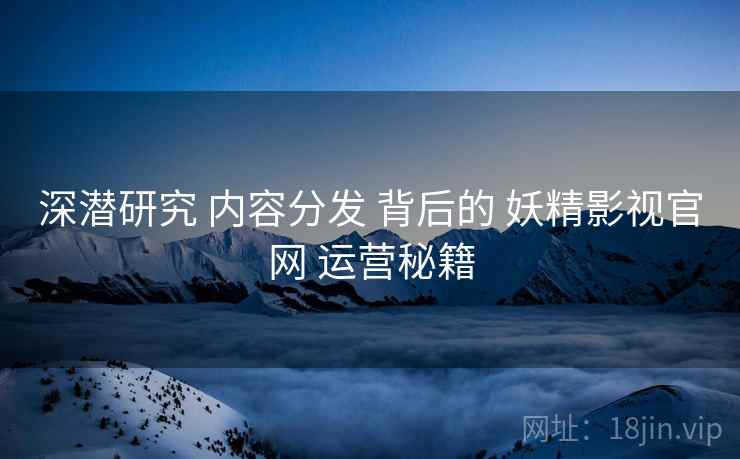 深潜研究 内容分发 背后的 妖精影视官网 运营秘籍  第2张