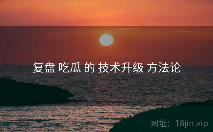 复盘 吃瓜 的 技术升级 方法论  第2张