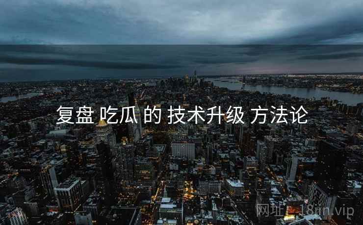 复盘 吃瓜 的 技术升级 方法论  第1张