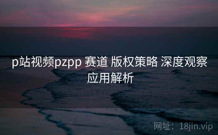 p站视频pzpp 赛道 版权策略 深度观察 应用解析  第2张