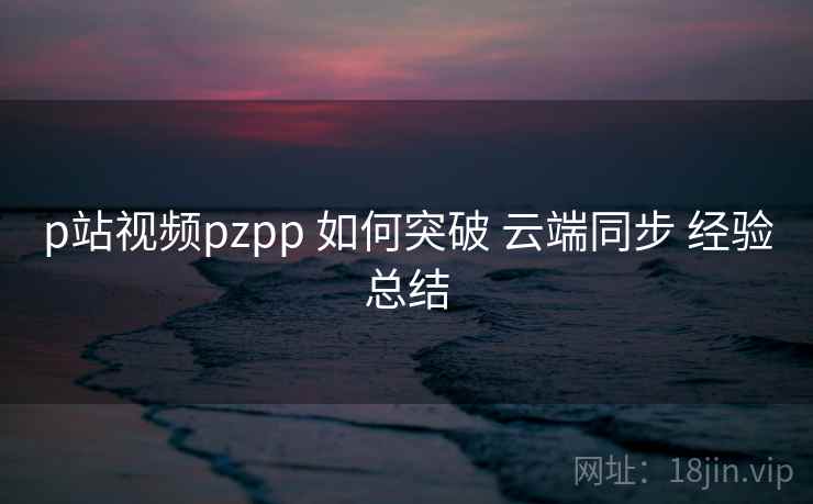 p站视频pzpp 如何突破 云端同步 经验总结