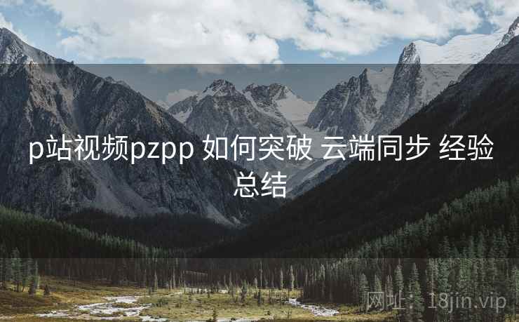 p站视频pzpp 如何突破 云端同步 经验总结